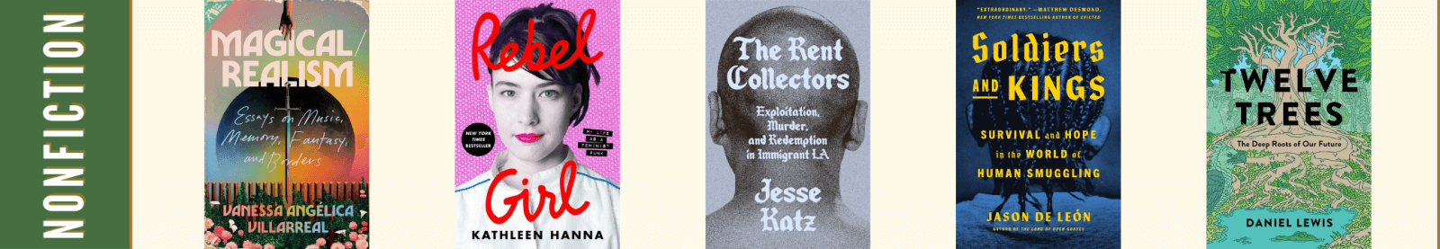 Nonfiction Finalists: Magical/Realism: Essays on Music, Memory, Fantasy, and Borders by Vanessa Angélica Villarreal, Rebel Girl: My Life as a Feminist Punk by Kathleen Hanna, The Rent Collectors: Exploitation, Murder, and Redemption in Immigrant LA by Jesse Katz, Soldiers and Kings: Survival and Hope in the World of Human Smuggling by Jason De León, Twelve Trees: The Deep Roots of Our Future by Daniel Lewis