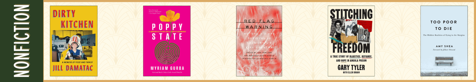 Nonfiction Dirty Kitchen: A Memoir of Food and Family by Jill Damatac (Atria/One Signal Publishers) Poppy State: A Labyrinth of Plants and a Story of Beginnings by Myriam Gurba (Timber Press) Red Flag Warning: Mutual Aid and Survival in California’s Fire Country edited by Dani Burlison and Margaret Elysia Garcia (AK Press) Stitching Freedom: A True Story of Injustice, Defiance, and Hope in Angola Prison by Gary Tyler with Ellen Bravo (Atria/One Signal Publishers) Too Poor to Die: The Hidden Realities of Dying in the Margins by Amy Shea (Rutgers University Press)