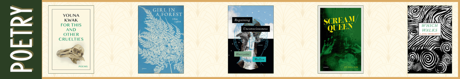 Poetry For This and Other Cruelties by Youna Kwak (University of Iowa Press) Girl in a Forest by Elline Lipkin (Trio House Press) Regaining Unconsciousness by Harryette Mullen (Graywolf Press) Scream/Queen by CD Eskilson (Acre Books) Which Walks by Laura Moriarty (Nightboat Books)