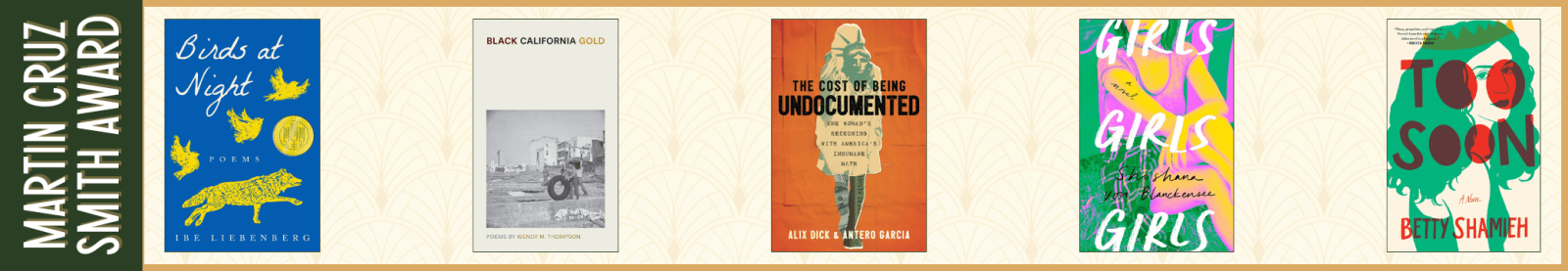 Martin Cruz Smith Award: Emerging Diverse Voices (juried prize) Birds at Night by Ibe Liebenberg (Texas Tech University Press) Black California Gold by Wendy M. Thompson (Bucknell University Press) The Cost of Being Undocumented: One Woman’s Reckoning with America’s Inhumane Math by Alix Dick and Antero Garcia (Beacon Press) Girls Girls Girls by Shoshana von Blanckensee (GP Putnam’s Sons) Too Soon by Betty Shamieh (Avid Reader Press)