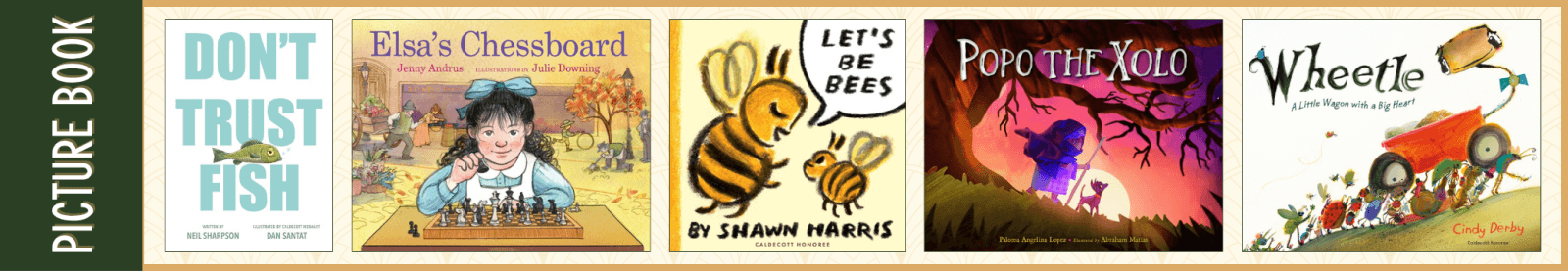 Picture Book Don't Trust Fish by Neil Sharpson and Illustrated by Dan Santat (Dial Books) Elsa’s Chessboard by Jenny Andrus and Illustrated by Julie Downing (Neal Porter Books) Let's Be Bees Shawn Harris (Neal Porter Books) Popo the Xolo by Paloma Angelina Lopez and Illustrated by Abraham Matias (Charlesbridge) Wheetle: A Little Wagon with a Big Heart by Cindy Derby (Roaring Brook Press)