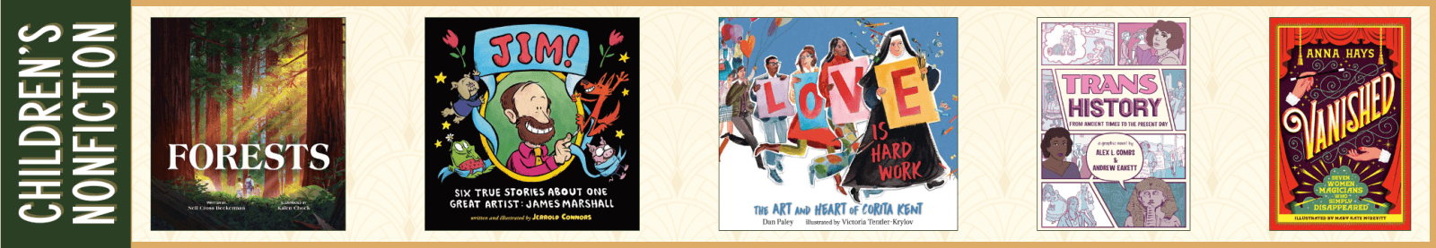 Children's Nonfiction Forests by Nell Cross Beckerman and Illustrated by Kalen Chock (Orchard Books) JIM! Six True Stories about One Great Artist: James Marshall by Jerrold Connors (Dial Books) Love Is Hard Work: The Art and Heart of Corita Kent by Dan Paley and Illustrated by Victoria Tentler-Krylov (Candlewick) Trans History: A Graphic Novel: From Ancient Times to the Present Day by Alex L. Combs and Andrew Eakett (Candlewick) Vanished: Seven Women Magicians Who Simply Disappeared by Anna Hays and Illustrated by Mary Kate McDevitt (Bright Matter Books