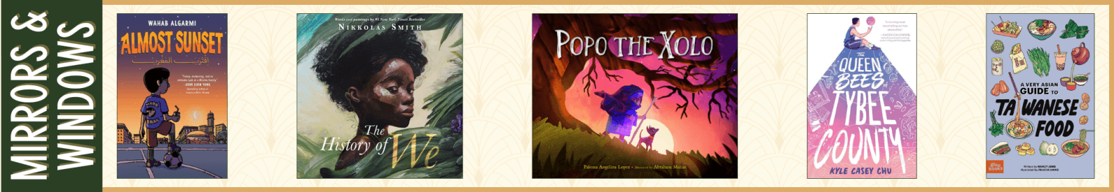 Mirrors & Windows: Excellence in Children's Literature (juried prize) Almost Sunset by Wahab Algarmi (HarperAlley) The History of We by Nikkolas Smith (Kokila) Popo the Xolo by Paloma Angelina Lopez and Illustrated by Abraham Matias (Charlesbridge) The Queen Bees of Tybee County by Kyle Casey Chu (Quill Tree Books) A Very Asian Guide to Taiwanese Food by Nancy Jeng and Illustrated by Felicia Liang (Gloo Books)