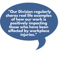 Our Division regularly shares real life examples of how our work is positively impacting those who have been affected by workplace injuries.