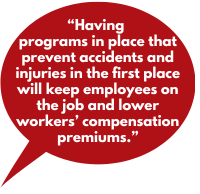Having programs in place that prevent accidents and injuries in the first place will keep employees on the job and lower workers&rsquo; compensation premiums.