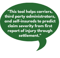 This tool helps carriers, third party administrators, and self-insureds to predict claim severity from first report of injury through settlement.