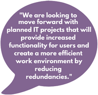 "We are looking to move forward with  planned IT projects that will provide increased  functionality for users and create a more efficient  work environment by reducing redundancies."