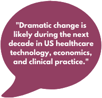 Dramatic change is likely during the next decade in US healthcare technology, economics, and clinical practice.