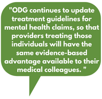 ODG continues to update treatment guidelines for mental health claims, so that providers treating those individuals will have the same evidence-based advantage available to their medical colleagues.  