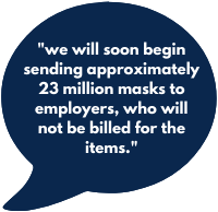 we will soon begin sending approximately 23 million masks to employers, who will not be billed for the items. 