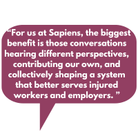 For us at Sapiens, the biggest benefit is those conversations hearing different perspectives, contributing our own, and collectively shaping a system that better serves injured workers and employers.