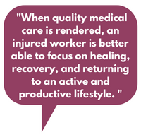 When quality medical care is rendered, an injured worker is better able to focus on healing, recovery, and returning to an active and productive lifestyle. 