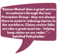 “Beacon Mutual does a great service to customers through the Loss Prevention Group - they are always there to assist in reducing injuries to the workforce. Claims review folks are also a great asset too - helping keep claims on our radar.” - Satisfied Policyholder