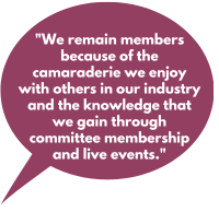 We remain members because of the comradery we enjoy with others in our industry and the knowledge that we gain through committee membership and live events.