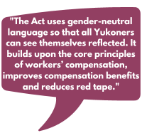 The Act uses gender-neutral language so that all Yukoners can see themselves reflected. It builds upon the core principles of workers’ compensation, improves compensation benefits and reduces red tape.